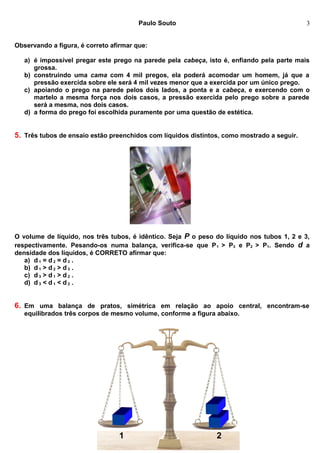 Paulo Souto
Observando a figura, é correto afirmar que:
a) é impossível pregar este prego na parede pela cabeça, isto é, enfiando pela parte mais
grossa.
b) construindo uma cama com 4 mil pregos, ela poderá acomodar um homem, já que a
pressão exercida sobre ele será 4 mil vezes menor que a exercida por um único prego.
c) apoiando o prego na parede pelos dois lados, a ponta e a cabeça, e exercendo com o
martelo a mesma força nos dois casos, a pressão exercida pelo prego sobre a parede
será a mesma, nos dois casos.
d) a forma do prego foi escolhida puramente por uma questão de estética.
5. Três tubos de ensaio estão preenchidos com líquidos distintos, como mostrado a seguir.
O volume de líquido, nos três tubos, é idêntico. Seja P o peso do líquido nos tubos 1, 2 e 3,
respectivamente. Pesando-os numa balança, verifica-se que P1 > P3 e P2 > P1. Sendo d a
densidade dos líquidos, é CORRETO afirmar que:
a) d 1 = d 2 = d 3 .
b) d 1 > d 2 > d 3 .
c) d 3 > d 1 > d 2 .
d) d 3 < d 1 < d 2 .
6. Em uma balança de pratos, simétrica em relação ao apoio central, encontram-se
equilibrados três corpos de mesmo volume, conforme a figura abaixo.
http://cuca-rr.webnode.com/fisica/
3
1 2
 