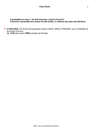 Paulo Souto
A densidade do corpo 1, do lado esquerdo, é igual a 0,8 g/cm3
.
CALCULE a densidade dos corpos do lado direito, 2, sabendo que estes são idênticos.
7. a) EXPLIQUE, em termos das grandezas físicas FORÇA, ÁREA e PRESSÃO, qual a finalidade de
se amolar uma faca.
b) CITE pelo menos TRÊS unidades de Pressão.
http://cuca-rr.webnode.com/fisica/
4
 