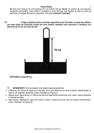 Paulo Souto
b) Para tirar sangue de uma pessoa em um exame faz-se vácuo no interior de um pequeno
recipiente apropriado, este então é acoplado a uma seringa cuja agulha já está na veia do
paciente. O sangue flui para o recipiente. Por quê? (máximo 2 linhas!)
10. A figura abaixo ilustra a famosa experiência de Torricelli, na qual ele utilizou
um tubo cheio de mercúrio virado em uma vasilha, também com mercúrio, e verificou um
desnível de 76 cm ao nível do mar.
EXPLIQUE a experiência.
11. (UFMG/2007) Para se realizar uma determinada experiência,
• coloca-se um pouco de água em uma lata, com uma abertura na parte superior, destampada, a
qual é, em seguida, aquecida, como mostrado na Figura I;
• depois que a água ferve e o interior da lata fica totalmente preenchido com vapor, esta é tampada
e retirada do fogo;
• logo depois, despeja-se água fria sobre a lata e observa-se que ela se contrai bruscamente,
como mostrado na Figura II.
http://cuca-rr.webnode.com/fisica/
76 cm
6
 