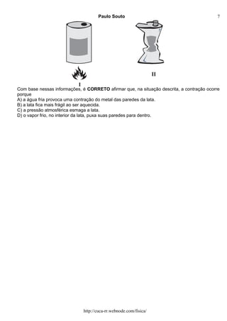 Paulo Souto
Com base nessas informações, é CORRETO afirmar que, na situação descrita, a contração ocorre
porque
A) a água fria provoca uma contração do metal das paredes da lata.
B) a lata fica mais frágil ao ser aquecida.
C) a pressão atmosférica esmaga a lata.
D) o vapor frio, no interior da lata, puxa suas paredes para dentro.
http://cuca-rr.webnode.com/fisica/
7
 