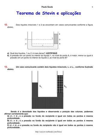 Paulo Souto
Teorema de Stevin e aplicações
12. Dois líquidos imiscíveis 1 e 2 se encontram em vasos comunicantes conforme a figura
abaixo.
a) Qual dos líquidos, 1 ou 2, é mais denso? JUSTIFIQUE.
b) A pressão em um ponto no interior do líquido 1, no nível do ponto A, é maior, menor ou igual à
pressão em um ponto no interior do líquido 2, ao nível do ponto B?
13. Um vaso comunicante contém dois líquidos imiscíveis, L1 e L2 , conforme ilustrado
abaixo.
Sendo d a densidade dos líquidos e observando a posição das colunas, podemos
afirmar corretamente que:
A) d 1 = d 2 e a pressão no fundo do recipiente é igual em todos os pontos à mesma
profundidade .
B) d 1 ≠ d 2 e a pressão no fundo do recipiente é igual em todos os pontos à mesma
profundidade .
C) d 1 = d 2 e a pressão no fundo do recipiente não é igual em todos os pontos à mesma
profundidade .
http://cuca-rr.webnode.com/fisica/
L1
L2
8
 