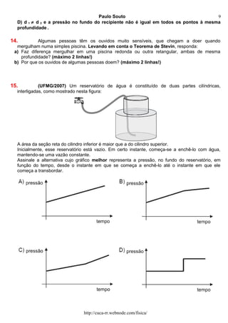 Paulo Souto
D) d 1 ≠ d 2 e a pressão no fundo do recipiente não é igual em todos os pontos à mesma
profundidade .
14. Algumas pessoas têm os ouvidos muito sensíveis, que chegam a doer quando
mergulham numa simples piscina. Levando em conta o Teorema de Stevin, responda:
a) Faz diferença mergulhar em uma piscina redonda ou outra retangular, ambas de mesma
profundidade? (máximo 2 linhas!)
b) Por que os ouvidos de algumas pessoas doem? (máximo 2 linhas!)
15. (UFMG/2007) Um reservatório de água é constituído de duas partes cilíndricas,
interligadas, como mostrado nesta figura:
A área da seção reta do cilindro inferior é maior que a do cilindro superior.
Inicialmente, esse reservatório está vazio. Em certo instante, começa-se a enchê-lo com água,
mantendo-se uma vazão constante.
Assinale a alternativa cujo gráfico melhor representa a pressão, no fundo do reservatório, em
função do tempo, desde o instante em que se começa a enchê-lo até o instante em que ele
começa a transbordar.
http://cuca-rr.webnode.com/fisica/
9
 