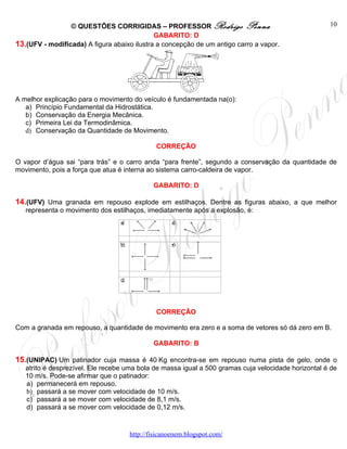 © QUESTÕES CORRIGIDAS – PROFESSOR Rodrigo Penna                                     10
                                             GABARITO: D
13.(UFV - modificada) A figura abaixo ilustra a concepção de um antigo carro a vapor.




A melhor explicação para o movimento do veículo é fundamentada na(o):
   a) Princípio Fundamental da Hidrostática.
   b) Conservação da Energia Mecânica.
   c) Primeira Lei da Termodinâmica.
   d) Conservação da Quantidade de Movimento.

                                             CORREÇÃO

O vapor d’água sai “para trás” e o carro anda “para frente”, segundo a conservação da quantidade de
movimento, pois a força que atua é interna ao sistema carro-caldeira de vapor.

                                            GABARITO: D

14.(UFV) Uma granada em repouso explode em estilhaços. Dentre as figuras abaixo, a que melhor
   representa o movimento dos estilhaços, imediatamente após a explosão, é:




                                             CORREÇÃO

Com a granada em repouso, a quantidade de movimento era zero e a soma de vetores só dá zero em B.

                                            GABARITO: B

15.(UNIPAC) Um patinador cuja massa é 40 Kg encontra-se em repouso numa pista de gelo, onde o
   atrito é desprezível. Ele recebe uma bola de massa igual a 500 gramas cuja velocidade horizontal é de
   10 m/s. Pode-se afirmar que o patinador:
   a) permanecerá em repouso.
   b) passará a se mover com velocidade de 10 m/s.
   c) passará a se mover com velocidade de 8,1 m/s.
   d) passará a se mover com velocidade de 0,12 m/s.


                                    http://fisicanoenem.blogspot.com/
 