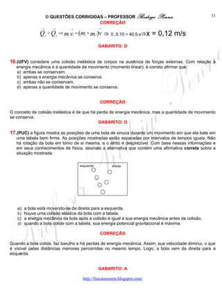 © QUESTÕES CORRIGIDAS – PROFESSOR Rodrigo              Penna                    11
                                         CORREÇÃO
                 →         →       →              →

                Q    f
                         = Q ⇒ m1 v1 = (m + m2 )v
                               f         1            ⇒ 0 ,5.10 = 40,5.x⇒x = 0,12 m/s
                                                  GABARITO: D


16.(UFV) considere uma colisão inelástica de corpos na ausência de forças externas. Com relação à
   energia mecânica e à quantidade de movimento (momento linear), é correto afirmar que:
   a) ambas se conservam.
   b) apenas a energia mecânica se conserva.
   c) ambas não se conservam.
   d) apenas a quantidade de movimento se conserva.


                                                  CORREÇÃO

O conceito de colisão inelástica é de que há perda de energia mecânica, mas a quantidade de movimento
se conserva.
                                              GABARITO: D

17.(PUC) a figura mostra as posições de uma bola de sinuca durante um movimento em que ela bate em
   uma tabela bem firme. As posições mostradas estão separadas por intervalos de tempos iguais. Não
   há rotação da bola em torno de si mesma, e o atrito é desprezível. Com base nessas informações e
   em seus conhecimentos de física, assinale a alternativa que contém uma afirmativa correta sobre a
   situação mostrada:

                                       esquerda          direita




   a)   a bola está movendo-se da direita para a esquerda.
   b)   houve uma colisão elástica da bola com a tabela.
   c)   a energia mecânica da bola após a colisão é igual à sua energia mecânica antes da colisão.
   d)   quando a bola colide com a tabela, sua energia potencial gravitacional é máxima.

                                                  CORREÇÃO

Quando a bola colide, faz barulho e há perdas de energia mecânica. Assim, sua velocidade diminui, o que
é visível pelas distâncias menores percorridas no mesmo tempo. Logo, a bola vem da direita para a
esquerda.


                                                  GABARITO: A

                                        http://fisicanoenem.blogspot.com/
 