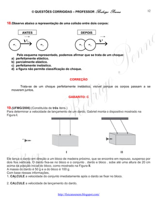 © QUESTÕES CORRIGIDAS – PROFESSOR Rodrigo                 Penna                    12



18.Observe abaixo a representação de uma colisão entre dois corpos:

            ANTES                                      DEPOIS
             →                                                           →

            v  1                                                     v
    m1                  m2                            m1     m2




         Pelo esquema representado, podemos afirmar que se trata de um choque:
   a)   perfeitamente elástico.
   b)   parcialmente elástico.
   c)   perfeitamente inelástico.
   d)   a figura não permite classificação do choque.


                                              CORREÇÃO

        Trata-se de um choque perfeitamente inelástico, visível porque os corpos passam a se
   moverem juntos.

                                              GABARITO: C


19.(UFMG/2006) (Constituída de três itens.)
Para determinar a velocidade de lançamento de um dardo, Gabriel monta o dispositivo mostrado na
Figura I.




Ele lança o dardo em direção a um bloco de madeira próximo, que se encontra em repouso, suspenso por
dois fios verticais. O dardo fixa-se no bloco e o conjunto . dardo e bloco . sobe até uma altura de 20 cm
acima da posição inicial do bloco, como mostrado na Figura II.
A massa do dardo é 50 g e a do bloco é 100 g.
Com base nessas informações,
1. CALCULE a velocidade do conjunto imediatamente após o dardo se fixar no bloco.

2. CALCULE a velocidade de lançamento do dardo.


                                     http://fisicanoenem.blogspot.com/
 