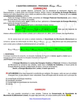 © QUESTÕES CORRIGIDAS – PROFESSOR Rodrigo                      Penna                       13

                                                 CORREÇÃO
       Também é uma questão clássica, conhecida, que os estudiosos já resolveram alguma vez.
Descrevendo-a, o dardo parte com Energia Cinética, atinge o bloco e há perdas de Energia Mecânica,
mesmo com atrito desprezível, pois o bloco se deforma onde o dardo “encaixa”. Trata-se de uma colisão
completamente inelástica, portanto.
       Parte da Energia Cinética é então convertida em Energia Potencial Gravitacional, pois o bloco
sobe até certa altura. Eis a teoria da questão.
       Para esta primeira parte, após o dardo se fixar, aplicamos a Conservação da Energia Mecânica,
pois a perda de energia foi anterior.
       Supondo o atrito despresível (pois a velocidade é baixa), temos:
                                      2
                               m. v                                               m
      EG = EC ;   mgh =                   ⇒ v = 2 gh = 2.10.0,2 = 2,0                 Note que não depende da
                                 2                                                s
massa a altura alcançada e tomar cuidado com a altura em cm, além, como sempre, dos significativos.


      Em 2, vamos levar em conta a colisão inelástica. A Quantidade de Movimento (Momentum) se
                                                                      →     →
conserva, apesar da deformação do bloco. Q antes = Q depois , Q = m v . Não temos que nos preocuparmos
com o sinal, pois a colisão é unidimensional em um sentido.

                                                                                                           m
      Q antes = Q depois ⇒   mdardo . vdardo = mconjunto . vconjunto ⇒ 50. vdardo = 100.2 ⇒ vdardo = 4,0   s
3. RESPONDA:
A energia mecânica do conjunto, na situação mostrada na Figura I, é menor, igual ou maior que a
energia do mesmo conjunto na situação mostrada na Figura II ?
JUSTIFIQUE sua resposta.

            A Energia Mecânica é a soma das Energias Cinética e Potencial. Embora a Quantidade
      de Movimento se conserve nas colisões, neste caso a Colisão foi Inelástica, e houve perda de
      Energia Mecânica devido à deformação do bloco, como já comentamos.
            Assim, a Energia Mecânica em I, antes, é maior que em II.


   20.(UFVJM/2006) Uma nave espacial é constituída por estágios. No espaço, cada vez que um estágio
      é lançado fora, a nave adquire maior velocidade. Essa afirmação está de acordo com o princípio da

   A) conservação da energia mecânica.
   B) gravitação universal.
   C) conservação da quantidade de movimento.
   D) inércia.


                                                    CORREÇÃO

     Eis uma questão conceitual e mais simples. Trata-se da Conservação da Quantidade de
Movimento Q (Momentum Linear). Ao jogar algo para trás, um corpo acelera para frente: Q1= Q2.

                                            http://fisicanoenem.blogspot.com/
 