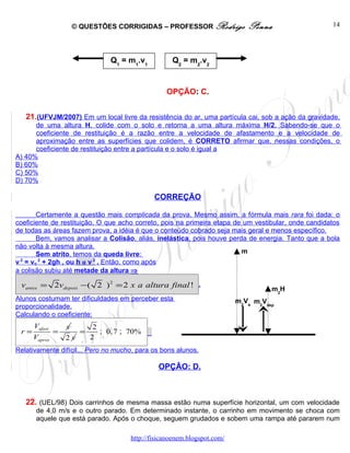 © QUESTÕES CORRIGIDAS – PROFESSOR Rodrigo                    Penna               14




                               Q1 = m1.v1          Q2 = m2.v2


                                                 OPÇÃO: C.


   21.(UFVJM/2007) Em um local livre da resistência do ar, uma partícula cai, sob a ação da gravidade,
      de uma altura H, colide com o solo e retorna a uma altura máxima H/2. Sabendo-se que o
      coeficiente de restituição é a razão entre a velocidade de afastamento e a velocidade de
      aproximação entre as superfícies que colidem, é CORRETO afirmar que, nessas condições, o
      coeficiente de restituição entre a partícula e o solo é igual a
A) 40%
B) 60%
C) 50%
D) 70%

                                             CORREÇÃO

        Certamente a questão mais complicada da prova. Mesmo assim, a fórmula mais rara foi dada: o
coeficiente de restituição. O que acho correto, pois na primeira etapa de um vestibular, onde candidatos
de todas as áreas fazem prova, a idéia é que o conteúdo cobrado seja mais geral e menos específico.
        Bem, vamos analisar a Colisão, aliás, inelástica, pois houve perda de energia. Tanto que a bola
não volta à mesma altura.
        Sem atrito, temos da queda livre:                                m
v 2 = vo 2 + 2gh , ou h α v 2 . Então, como após                          2

a colisão subiu até metade da altura ⇒

 vantes = 2vdepois −( 2 ) 2 = 2 x a altura final ! .                               m2H
Alunos costumam ter dificuldades em perceber esta                        m2Va m2Vdep / 2
proporcionalidade.
Calculando o coeficiente:                                                 ntes     ois

      Vafast       v     2
 r=            =      =    ; 0, 7 ; 70%
      Vaprox       2v   2
Relativamente difícil... Pero no mucho, para os bons alunos.

                                              OPÇÃO: D.



   22. (UEL/98) Dois carrinhos de mesma massa estão numa superfície horizontal, um com velocidade
       de 4,0 m/s e o outro parado. Em determinado instante, o carrinho em movimento se choca com
       aquele que está parado. Após o choque, seguem grudados e sobem uma rampa até pararem num

                                     http://fisicanoenem.blogspot.com/
 