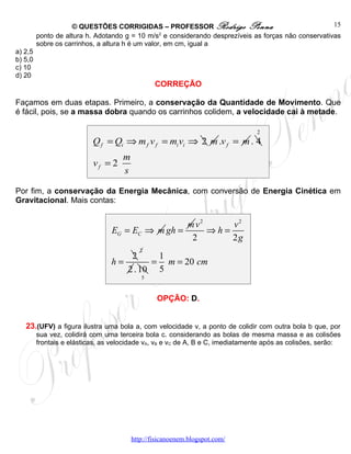 © QUESTÕES CORRIGIDAS – PROFESSOR Rodrigo Penna                                   15
         ponto de altura h. Adotando g = 10 m/s2 e considerando desprezíveis as forças não conservativas
         sobre os carrinhos, a altura h é um valor, em cm, igual a
a) 2,5
b) 5,0
c) 10
d) 20
                                                 CORREÇÃO

Façamos em duas etapas. Primeiro, a conservação da Quantidade de Movimento. Que
é fácil, pois, se a massa dobra quando os carrinhos colidem, a velocidade cai à metade.

                                                                                2
                           Q f = Qi ⇒ m f v f = mi vi ⇒ 2 m .v f = m . 4
                                     m
                           vf = 2
                                     s

Por fim, a conservação da Energia Mecânica, com conversão de Energia Cinética em
Gravitacional. Mais contas:


                                                  m v2     v2
                                 EG = EC ⇒ m gh =      ⇒h=
                                                   2       2g
                                            2
                                     2     1
                                 h=       = m = 20 cm
                                    2 . 10 5
                                            5



                                                  OPÇÃO: D.


   23.(UFV) a figura ilustra uma bola a, com velocidade v, a ponto de colidir com outra bola b que, por
         sua vez, colidirá com uma terceira bola c. considerando as bolas de mesma massa e as colisões
         frontais e elásticas, as velocidade vA, vB e vC de A, B e C, imediatamente após as colisões, serão:




                                         http://fisicanoenem.blogspot.com/
 