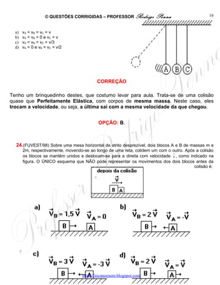© QUESTÕES CORRIGIDAS – PROFESSOR Rodrigo           Penna                      16


  a)   vA = vB = vC = v
  b)   vA = vB = 0 e vC = v
  c)   vA = vB = vC = v/3
  d)   vA = 0 e vB = vC = v/2




                                           CORREÇÃO

Tenho um brinquedinho destes, que costumo levar para aula. Trata-se de uma colisão
quase que Perfeitamente Elástica, com corpos de mesma massa. Neste caso, eles
trocam a velocidade, ou seja, a última sai com a mesma velocidade da que chegou.


                                            OPÇÃO: B.



  24.(FUVEST/98) Sobre uma mesa horizontal de atrito desprezível, dois blocos A e B de massas m e
       2m, respectivamente, movendo-se ao longo de uma reta, colidem um com o   outro. Após a colisão
                                                                                r
       os blocos se mantém unidos e deslocam-se para a direita com velocidade   v , como indicado na
       figura. O ÚNICO esquema que NÃO pode representar os movimentos dos       dois blocos antes da
                                                                                           colisão é:




                                   http://fisicanoenem.blogspot.com/
 