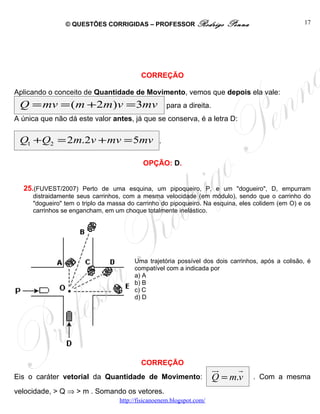 © QUESTÕES CORRIGIDAS – PROFESSOR Rodrigo                 Penna                   17




                                          CORREÇÃO

Aplicando o conceito de Quantidade de Movimento, vemos que depois ela vale:
 Q = mv = ( m + 2m)v = 3mv                           para a direita.
A única que não dá este valor antes, já que se conserva, é a letra D:


 Q1 +Q2 = 2m.2v + mv = 5mv                       .


                                           OPÇÃO: D.


  25.(FUVEST/2007) Perto de uma esquina, um pipoqueiro, P, e um "dogueiro", D, empurram
     distraidamente seus carrinhos, com a mesma velocidade (em módulo), sendo que o carrinho do
     "dogueiro" tem o triplo da massa do carrinho do pipoqueiro. Na esquina, eles colidem (em O) e os
     carrinhos se engancham, em um choque totalmente inelástico.




                                        Uma trajetória possível dos dois carrinhos, após a colisão, é
                                        compatível com a indicada por
                                        a) A
                                        b) B
                                        c) C
                                        d) D




                                          CORREÇÃO
                                                                       ur    r
Eis o caráter vetorial da Quantidade de Movimento:                     Q = m.v    . Com a mesma
velocidade, > Q ⇒ > m . Somando os vetores.
                                  http://fisicanoenem.blogspot.com/
 