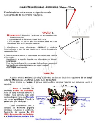 © QUESTÕES CORRIGIDAS – PROFESSOR Rodrigo                       Penna                  18


Pelo fato de ter maior massa, o dogueiro manda
na quantidade de movimento resultante.




                                                OPÇÃO: B.
   26.(UFMG/2010) O Manual do Usuário de um automóvel contém
        estas informações:
    • a distância entre os eixos das rodas é de 2,5 m; e
    • 60% do peso do veículo está concentrado sobre as rodas
    dianteiras e 40%, sobre as rodas traseiras.

1. Considerando essas informações, CALCULE a distância
horizontal entre o eixo da roda dianteira e o centro de gravidade
desse automóvel.

2. Durante uma arrancada, a roda desse automóvel pode deslizar
sobre o solo.
   Considerando a situação descrita e as informações do Manual,
   RESPONDA:
   Esse tipo de deslizamento ocorre mais facilmente se o automóvel
   tiver tração nas rodas dianteiras ou nas rodas traseiras?
   JUSTIFIQUE sua resposta.


                                                CORREÇÃO

      A grande área da Mecânica (1º ano), subdividida em dois de seus itens: Equilíbrio de um corpo
extenso (Momento de uma força) e Atrito (Leis de Newton).
      Como envolve as forças, é sempre recomendável começar fazendo um esquema, como o
seguinte.
                                                                           2,5 m
      O Peso é aplicado no
chamado Centro de Gravidade.
Para um carro de motor dianteiro, o
modelo mais comum, este está
deslocado para frente. As Normais
                                       uuuuuuuuuur                                         uuuuuuuuuuur
nas rodas equilibram (FRes=0) o        Normaltras                              C.G.        Normaldiant
peso. Mas, não são iguais...                0,4 P
                                           (40%)                     2,5 – x        x           0,6 P
       Quem compreende bem o
conceito de Momento (“giro”)                              Apoio                  uuuuu
                                                                                     r         (60%)
consegue solucionar o problema,                                                  Peso
facilmente, de cabeça. Se 3/5
(60%) do peso estão na dianteira,
e a distância entre os eixos é de
                                       http://fisicanoenem.blogspot.com/
 