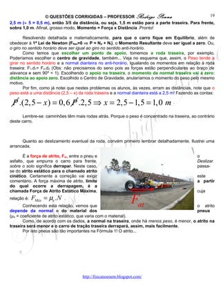 © QUESTÕES CORRIGIDAS – PROFESSOR Rodrigo Penna                                  19
2,5 m (÷ 5 = 0,5 m), então 3/5 da distância, ou seja, 1,5 m estão para a parte traseira. Para frente,
sobra 1,0 m. Afinal, grosso modo, Momento = Força x Distância .Pronto!

       Resolvendo detalhada e matematicamente, para que o carro fique em Equilíbrio, além de
obedecer à 1ª Lei de Newton (FRes=0 ⇒ P = Nd + Nt), o Momento Resultante deve ser igual a zero. Ou,
o giro no sentido horário deve ser igual ao giro no sentido anti-horário.
       Como temos que escolher um ponto de apoio, tomemos a roda traseira, por exemplo.
Poderíamos escolher o centro de gravidade, também... Veja no esquema que, assim, o Peso tende a
girar no sentido horário e a normal dianteira no anti-horário. Igualando os momentos em relação à roda
traseira: F1.d1= F2.d2 (Obs: não precisamos do seno pois as forças estão perpendiculares ao braço de
alavanca e sem 90º = 1). Escolhendo o apoio na traseira, o momento da normal traseira vai a zero:
distância ao apoio zero. Escolhido o Centro de Gravidade, anularíamos o momento do peso pelo mesmo
motivo.
       Por fim, como já notei que nestes problemas os alunos, às vezes, erram as distâncias, note que o
peso está a uma distância (2,5 – x) da roda traseira e a normal dianteira está a 2,5 m! Fazendo as contas:

 P .(2,5 − x ) = 0,6 P .2,5 ⇒ x = 2,5 − 1,5 = 1,0 m .
      Lembre-se: caminhões têm mais rodas atrás. Porque o peso é concentrado na traseira, ao contrário
deste carro.



      Quanto ao deslizamento eventual da roda, convém primeiro lembrar detalhadamente. Ilustrei uma
arrancada.

       É a força de atrito, Fat, entre o pneu e                                                  o
asfalto, que empurra o carro para frente.                                                        Deslizar
sobre o solo significa derrapar. Neste caso,                                                     passa-
se do atrito estático para o chamado atrito
cinético. Certamente a correção vai exigir                                                       este
comentário. A força máxima de atrito, limite                                                     a partir
do qual ocorre a derrapagem, é a
chamada Força de Atrito Estático Máxima,                         uur                             cuja
relação é:   FMáx = µe . N   .
       Conhecendo esta relação, vemos que
                                                                 Fat                      o atrito
depende da normal e do material dos                                                       pneus
(µe = coeficiente de atrito estático, que varia com o material).
       Como, de acordo com os dados, a normal na traseira, onde há menos peso, é menor, o atrito na
traseira será menor e o carro de tração traseira derrapará, assim, mais facilmente.
       Por isto pneus são tão importantes na Fórmula 1! O atrito...




                                       http://fisicanoenem.blogspot.com/
 