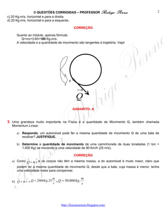 © QUESTÕES CORRIGIDAS – PROFESSOR Rodrigo             Penna               2
c) 20 Kg.m/s, horizontal e para a direita.
d) 20 Kg.m/s, horizontal e para a esquerda.

                                             CORREÇÃO

     Quanto ao módulo, apenas fórmula:
        Q=mv=3.60=180 Kg.m/s.
     A velocidade e a quantidade de movimento são tangentes à trajetória. Veja!




                                         P

                                               →
                                              Q
                                             GABARITO: A



3. Uma grandeza muito importante na Física é a quantidade de Movimento Q, também chamada
  Momentum Linear.

     a) Responda: um automóvel pode ter a mesma quantidade de movimento Q de uma bala de
        revólver? JUSTIFIQUE.

     b) Determine a quantidade de movimento de uma caminhonete de duas toneladas (1 ton =
        1.000 Kg) se movendo a uma velocidade de 90 Km/h (25 m/s).

                                             CORREÇÃO
            →     →
  a) Como   Q = m v e os corpos não têm a mesma massa, a do automóvel é muito maior, claro que
     podem ter a mesma quantidade de movimento Q, desde que a bala, cuja massa é menor, tenha
     uma velocidade maior para compensar.

     →     →                   m                  m
  b) Q = m v ⇒ Q = 2000 Kg .25 s ⇒ Q = 50.000 Kg.
                                                  s




                                   http://fisicanoenem.blogspot.com/
 