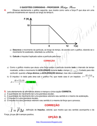 © QUESTÕES CORRIGIDAS – PROFESSOR Rodrigo Penna                             3
4.        Observe atentamente o gráfico seguinte, que mostra como varia a força F que atua em uma
   partícula inicialmente em repouso ao longo do tempo t.


                        F (N)

                            10




                                                      8                    12   t (s)
        a) Descreva o movimento da partícula, ao longo do tempo, de acordo com o gráfico, dizendo se o
           movimento foi acelerado, retardado ou uniforme.

        b) Calcule o Impulso I aplicado sobre a partícula pela força.

                                                CORREÇÃO


     a) Como o gráfico mostra que atuou uma força sobre a partícula durante todo o intervalo de tempo
                                                                           →    →
        mostrado, então o movimento foi ACELERADO durante todo o tempo ( F = m a ). Cuidado para não
        confundir: quando a força diminui, a ACELERAÇÃO diminui, mas não a velocidade!
                                                                                            ( B + b).h
     b) O impulso I é dado pela área sob o gráfico Fxt, que neste caso é um trapézio: A =              ⇒
                                                                                                 2
             (8 + 12).10
        A=               ⇒I = 100 N.s .
                  2


5. Leia atentamente as afirmativas abaixo e marque a única opção CORRETA.
a)   A quantidade de movimento Q é uma grandeza escalar.
b)   A quantidade de movimento Q é uma grandeza vetorial e seu sentido é o mesmo da aceleração.
c)   O impulso I é uma grandeza escalar.
d)   O impulso I é uma grandeza vetorial e seu sentido é o mesmo da força que o provoca.

                                       CORREÇÃO
        r ur
        I = F ∆t , definição de Impulso, vetorial, que mostra que seu sentido acompanha o da
Força, já que ∆ t é sempre positivo.
                                                      OPÇÃO: D.
                                       http://fisicanoenem.blogspot.com/
 