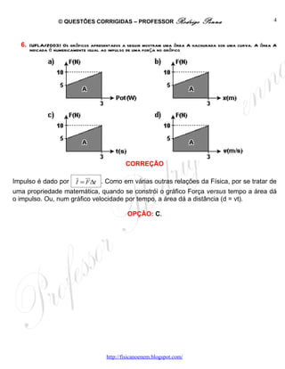 © QUESTÕES CORRIGIDAS – PROFESSOR Rodrigo                Penna                      4



  6. (UFLA/2003) Os gráficos apresentados a seguir mostram uma área A hachurada sob uma curva. A área A
     indicada é numericamente igual ao impulso de uma força no gráfico




                                              CORREÇÃO
                         r ur
Impulso é dado por       I = F ∆t . Como em várias outras relações da Física, por se tratar de
uma propriedade matemática, quando se constrói o gráfico Força versus tempo a área dá
o impulso. Ou, num gráfico velocidade por tempo, a área dá a distância (d = vt).

                                               OPÇÃO: C.




                                      http://fisicanoenem.blogspot.com/
 