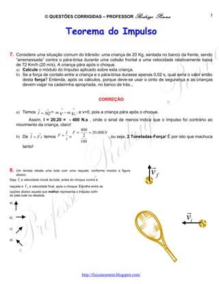 © QUESTÕES CORRIGIDAS – PROFESSOR Rodrigo                      Penna              5



                                       Teorema do Impulso

7. Considere uma situação comum do trânsito: uma criança de 20 Kg, sentada no banco da frente, sendo
     “arremessada” contra o pára-brisa durante uma colisão frontal a uma velocidade relativamente baixa
     de 72 Km/h (20 m/s). A criança pára após o choque.
     a) Calcule o módulo do Impulso aplicado sobre esta criança.
     b) Se a força de contato entre a criança e o pára-brisa durasse apenas 0,02 s, qual seria o valor então
         desta força? Entenda, após os cálculos, porque deve-se usar o cinto de segurança e as crianças
         devem viajar na cadeirinha apropriada, no banco de trás...


                                                              CORREÇÃO

                   →     →         →       →
     a) Temos I = ∆Q = m. v − m. v0 , e v=0, pois a criança pára após o choque.
           Assim, I = 20.20 = - 400 N.s , onde o sinal de menos indica que o Impulso foi contrário ao
     movimento da criança, claro!
                                    400
            →  →              I F=      = 20.000 N
     b) De I = F .t temos F = t ⇒    2             , ou seja, 2 Toneladas-Força! É por isto que machuca
                                    100
        tanto!



                                                                                      r
8.   Um tenista rebate uma bola com uma raquete, conforme mostra a figura
     abaixo.
     r
                                                                                      vf
Seja vi a velocidade inicial da bola, antes do choque contra a
           r
raquete e v f a velocidade final, após o choque. Escolha entre as
opções abaixo aquela que melhor representa o Impulso sofri-
do pela bola na rebatida.

a)

                                                                                               r
b)                                                                                             vi
c)


d)




                                                  http://fisicanoenem.blogspot.com/
 