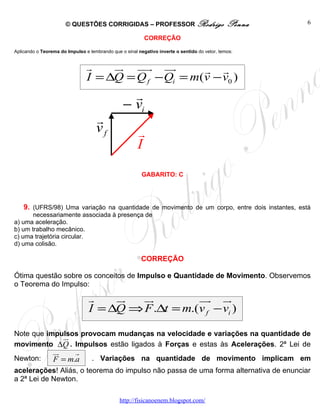 © QUESTÕES CORRIGIDAS – PROFESSOR Rodrigo                               Penna   6

                                                          CORREÇÃO

Aplicando o Teorema do Impulso e lembrando que o sinal negativo inverte o sentido do vetor, temos:


                                r    ur uur uu  r     r r
                                I = ∆Q = Q f − Qi = m(v − v0 )
                                                  r
                                                − vi
                                    r
                                    vf                 r
                                                       I
                                                         GABARITO: C




    9. (UFRS/98) Uma variação na quantidade de movimento de um corpo, entre dois instantes, está
       necessariamente associada à presença de
a) uma aceleração.
b) um trabalho mecânico.
c) uma trajetória circular.
d) uma colisão.

                                                         CORREÇÃO

Ótima questão sobre os conceitos de Impulso e Quantidade de Movimento. Observemos
o Teorema do Impulso:

                                 r    ur  ur         uu u
                                                       r r
                                 I = ∆Q ⇒ F .∆t = m.(v f − vi )

Note que impulsos provocam mudanças na velocidade e variações na quantidade de
             ur
movimento ∆Q . Impulsos estão ligados à Forças e estas às Acelerações. 2ª Lei de
                 ur    r
Newton:          F = m.a          . Variações na quantidade de movimento implicam em
acelerações! Aliás, o teorema do impulso não passa de uma forma alternativa de enunciar
a 2ª Lei de Newton.

                                               http://fisicanoenem.blogspot.com/
 