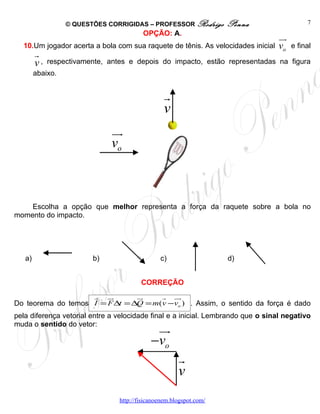 © QUESTÕES CORRIGIDAS – PROFESSOR Rodrigo          Penna                  7
                                          OPÇÃO: A.
                                                                                  uu
                                                                                   r
  10.Um jogador acerta a bola com sua raquete de tênis. As velocidades inicial    vo   e final
        r
        v,   respectivamente, antes e depois do impacto, estão representadas na figura
        abaixo.


                                                  r
                                                  v
                              uu
                               r
                              vo



    Escolha a opção que melhor representa a força da raquete sobre a bola no
momento do impacto.




   a)                    b)                     c)                   d)


                                         CORREÇÃO
                    r ur        ur    r uur
Do teorema do temos I = F ∆t = ∆Q = m(v −vo ) . Assim, o sentido da força é dado
pela diferença vetorial entre a velocidade final e a inicial. Lembrando que o sinal negativo
muda o sentido do vetor:
                                              uu
                                               r
                                             −vo
                                                       r
                                                       v
                                 http://fisicanoenem.blogspot.com/
 