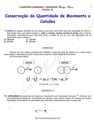 © QUESTÕES CORRIGIDAS – PROFESSOR Rodrigo                   Penna                 8
                                               OPÇÃO: D.


Conservação da Quantidade de Movimento e
                Colisões

11.(UFSJ) Um jogador de bilhar dá uma tocada numa bola, imprimindo nela uma velocidade de 10 m/s. A
   bola atinge outra que estava parada e, após o choque, ambas movem-se juntas com a mesma
   velocidade. Considerando que cada bola tenha a massa de 0,4 kg, com que velocidade vão se
   movimentar após o choque?
a) 10,0 m/s              c) 2,5 m/s
b) 0,8 m/s               d) 5,0 m/s


                                               CORREÇÃO

      Trata-se de uma colisão perfeitamente inelástica. É possível fazer de cabeça: se a massa dobra
(duas bolas) a velocidade cai pela metade para conservar a Quantidade de Movimento!
      De forma esquemática:


                        ANTES                                            DEPOIS
                          →                                                       →

                         v  1                                                     v
                  m1                  m2                                m1   m2



                           →        →                →                       →

                         Q =Q   f       f
                                            ⇒ m1 v1 = (m + m2 )v
                                                                1

                                            mv=2m.v/2 ⇒ v2 = 5 m/s.


                                              GABARITO: D
                                                                                      r
12. (UFES-2000) Uma partícula de massa m1, inicialmente com velocidade horizontal v choca-se com
   outra partícula de massa m2 , inicialmente em repouso, como mostra a figura. Os vetores que podem
   representar corretamente as velocidades das partículas imediatamente após o choque são:




                                    http://fisicanoenem.blogspot.com/
 