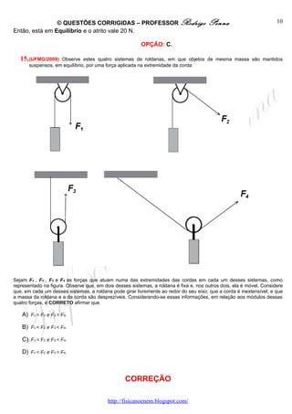 © QUESTÕES CORRIGIDAS – PROFESSOR Rodrigo                              Penna                          10
Então, está em Equilíbrio e o atrito vale 20 N.

                                                         OPÇÃO: C.

   15. (UFMG/2009)  Observe estes quatro sistemas de roldanas, em que objetos de mesma massa são mantidos
       suspensos, em equilíbrio, por uma força aplicada na extremidade da corda:




Sejam F1 , F2 , F3 e F4 as forças que atuam numa das extremidades das cordas em cada um desses sistemas, como
representado na figura. Observe que, em dois desses sistemas, a roldana é fixa e, nos outros dois, ela é móvel. Considere
que, em cada um desses sistemas, a roldana pode girar livremente ao redor do seu eixo; que a corda é inextensível; e que
a massa da roldana e a da corda são desprezíveis. Considerando-se essas informações, em relação aos módulos dessas
quatro forças, é CORRETO afirmar que

   A) F1 = F2 e F3 = F4.

   B) F1 < F2 e F3 < F4.

   C) F1 = F2 e F3 < F4.

   D) F1 < F2 e F3 = F4.



                                                  CORREÇÃO

                                          http://fisicanoenem.blogspot.com/
 