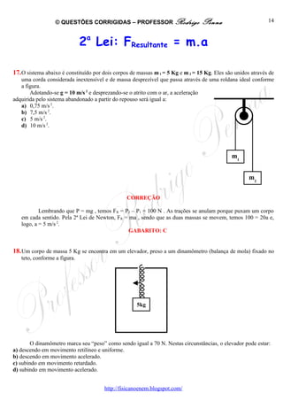© QUESTÕES CORRIGIDAS – PROFESSOR Rodrigo                      Penna                        14



                              2a Lei: FResultante = m.a

17. O sistema abaixo é constituído por dois corpos de massas m 1 = 5 Kg e m 2 = 15 Kg. Eles são unidos através de
   uma corda considerada inextensível e de massa desprezível que passa através de uma roldana ideal conforme
   a figura.
       Adotando-se g = 10 m/s 2 e desprezando-se o atrito com o ar, a aceleração
adquirida pelo sistema abandonado a partir do repouso será igual a:
   a) 0,75 m/s 2.
   b) 7,5 m/s 2.
   c) 5 m/s 2.
   d) 10 m/s 2.




                                                                                              m1


                                                                                                      m2


                                                 CORREÇÃO

           Lembrando que P = mg , temos FR = P2 – P1 = 100 N . As trações se anulam porque puxam um corpo
   em cada sentido. Pela 2ª Lei de Newton, FR = ma , sendo que as duas massas se movem, temos 100 = 20a e,
   logo, a = 5 m/s 2.
                                               GABARITO: C


18. Um corpo de massa 5 Kg se encontra em um elevador, preso a um dinamômetro (balança de mola) fixado no
   teto, conforme a figura.




                                                     5kg




        O dinamômetro marca seu “peso” como sendo igual a 70 N. Nestas circunstâncias, o elevador pode estar:
a) descendo em movimento retilíneo e uniforme.
b) descendo em movimento acelerado.
c) subindo em movimento retardado.
d) subindo em movimento acelerado.


                                       http://fisicanoenem.blogspot.com/
 