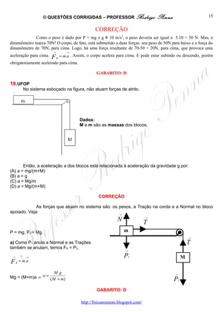 © QUESTÕES CORRIGIDAS – PROFESSOR Rodrigo                       Penna                      15


                                                   CORREÇÃO
            Como o peso é dado por P = mg e g ≅ 10 m/s2, o peso deveria ser igual a 5.10 = 50 N. Mas, o
dinamômetro marca 70N! O corpo, de fato, está submetido a duas forças: seu peso de 50N para baixo e a força do
dinamômetro de 70N, para cima. Logo, há uma força resultante de 70-50 = 20N, para cima, que provoca uma
                        →          →
aceleração para cima.   F       = m a . Assim, o corpo acelera para cima. E pode estar subindo ou descendo, porém
                            R
obrigatoriamente acelerado para cima.

                                                   GABARITO: D

19.UFOP
        No sistema esboçado na figura, não atuam forças de atrito.




                                          Dados:
                                          M e m são as massas dos blocos.




       Então, a aceleração a dos blocos está relacionada à aceleração da gravidade g por:
(A) a = mg/(m+M)
(B) a = g
(C) a = Mg/m
(D) a = Mg/(m+M)

                                                    CORREÇÃO

             As forças que atuam no sistema são: os pesos, a Tração na corda e a Normal no bloco
apoiado. Veja:
                                                               →

                                                              N                →

                                                                               T
P = mg, P2 = Mg.                                                   m
                                                                                                         →

a) Como P1 anula a Normal e as Trações                                                                   T
também se anulam, temos FR = P2.
                                                                   →

 →       →                                                         P   1                             M
F    R
       = ma

                    M .g
Mg = (M+m)a ⇒ a=                                                                             →
                 ( M + m)                                                                   P    2


                                                   GABARITO: D

                                           http://fisicanoenem.blogspot.com/
 