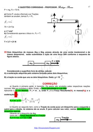 © QUESTÕES CORRIGIDAS – PROFESSOR Rodrigo                                    Penna                    17
P = mg, P2 = 70 N.

a) Como P1 anula a Normal e as Trações                             →

também se anulam, temos FR = P2.                                   N                 T
                                                                                         →



 →          →                                                          m1
F    R
         = ma
                                                                                                                  →


70 = (3+7)a
                                                                                                                  T
                                                                       →
a = 7 m/s2                                                             P   1                                 m2
b) Considerando apenas o bloco m1: FR = T.
 →          →

FR = ma
                                                                                                     →

T = 3.7 = 21 N                                                                                       P   2




22.Dois bloquinhos de massas 4kg e 6kg, presos através de uma corda inextensível e de
     massa desprezível, estão submetidos à ação de uma força 50N conforme o esquema da
     figura abaixo.

                                                                    F = 50N
                                        4kg                  6kg



   Considerando a superfície livre de atritos, calcule:
A) a aceleração adquirida pelo sistema formado pelos dois bloquinhos;
                                                              m
B) a tração na corda que une os dois bloquinhos. Dado: g = 10 2 .
                                                                                     s
                                                        CORREÇÃO
      a) Quanto à primeira parte, é tranqüilo. Os pesos são anulados pelas respectivas reações
normais. Não se considera o atrito. Então, a Força Resultante é a de 50N!
Aplicando a 2ª Lei Newton: F R = m . a, onde F R é a Força Resultante(N), m massa(Kg) e a
            m
aceleração( 2 ).
                s
          FR= m . a ⇒ a =
                            F   R
                                    =
                                          50      m
                                                =5 2
                            m           (4 + 6)   s
      b) Quanto ao segundo item, como a Tração da corda puxa um bloquinho para a esquerda e
outro para a direita, no sistema ela se anula. E para calcular seu valor, vamos considerar um
bloquinho apenas.
      Olhando só o bloquinho de 4kg:
      sobre ele, a Força Resultante é a Tração!
      F R = T = m . a = 4.5 = 20N                               Tração
                                                                               4kg



                                              http://fisicanoenem.blogspot.com/
 