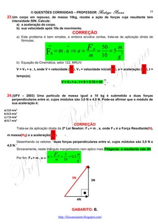© QUESTÕES CORRIGIDAS – PROFESSOR Rodrigo Penna                   18
  23.Um corpo em repouso, de massa 10kg, recebe a ação de forças cuja resultante tem
     intensidade 50N. Calcule:
        a) a aceleração do corpo.
        b) sua velocidade após 10s de movimento.
                                                  CORREÇÃO
          a) Este problema é bem simples, e embora envolva contas, trata-se de aplicação direta de
             fórmulas.


                                = m.a ⇒ a = F
                                →            →                          50   m
                              F  R
                                                                  R
                                                                      =    =5 2
                                            m
          b) Equação da Cinemática, setor 122, MRUV:
                                                                        10   s
                                                 m                             m                 m
          V = V 0 + a . t, onde V = velocidade ( ), V 0 = velocidade inicial( ), a = aceleração ( 2 ), t =
                                                  s                            s                 s
          tempo(s).
                                                                           m
                                           V = V 0 + a . t = 0 + 5.10 = 50   .
                                                                           s


  24.(UFV – 2003) Uma partícula de massa igual a 10 kg é submetida a duas forças
      perpendiculares entre si, cujos módulos são 3,0 N e 4,0 N. Pode-se afirmar que o módulo de
      sua aceleração é:

a) 5,0 m/s2
b) 0,5 m/s2
c) 7,0 m/s2
d) 0,7 m/s2
                                                   CORREÇÃO
       Trata-se da aplicação direta da 2ª Lei Newton: F R = m . a, onde F R é a Força Resultante(N),
                                m
  m massa(Kg) e a aceleração( 2 ).
                                    s
         Desenhando os vetores: “duas forças perpendiculares entre si, cujos módulos são 3,0 N e
  4,0 N.”
         Sinceramente, neste triângulo manjadíssimo nem aplico mais Pitágoras: o resultante vale 5N.

                                 a = FR =
                                           5      m
          Por fim: F R = m . a ⇒             = 0,5 2
                                     m    10      s

                                                  5N
                                                                3N




                                                       4N


                                                  GABARITO: B.
                                        http://fisicanoenem.blogspot.com/
 