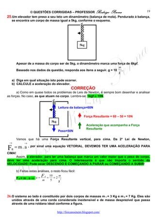 © QUESTÕES CORRIGIDAS – PROFESSOR Rodrigo Penna                          19
25.Um elevador tem preso a seu teto um dinamômetro (balança de mola). Pendurado à balança,
   se encontra um corpo de massa igual a 5kg, conforme o esquema.




                                                          5kg




        Apesar de a massa do corpo ser de 5kg, o dinamômetro marca uma força de 6kgf.
                                                                          m
        Baseado nos dados da questão, responda aos itens a seguir. g = 10 2 .
                                                                                   s
    a) Diga em qual situação isto pode ocorrer.
    b) CALCULE a aceleração do elevador.
                                                   CORREÇÃO
       a) Como em quase todos os problemas de Leis de Newton, é sempre bom desenhar e analisar
as forças. No caso, as que atuam no corpo. Lembre-se: 1kgf ≅ 10N.


                                         Leitura da balança=60N

                                                             Força Resultante = 60 – 50 = 10N
                                   5kg
                                                                Aceleração que acompanha a Força
                                                                Resultante
                                         Peso=50N

        Vemos que há uma Força Resultante vertical, para cima. Da 2a Lei de Newton,
 →            →

F R
      = m . a , por sinal uma equação VETORIAL, DEVEMOS TER UMA ACELERAÇÃO PARA
CIMA!
     Assim, o elevador, para ter uma balança que marca um valor maior que o peso do corpo,
deve ter uma aceleração para cima. O interessante é que não importa o sentido da
VELOCIDADE! Pode estar DESCENDO E COMEÇANDO A PARAR ou COMEÇANDO A SUBIR!

        b) Feitas estas análises, o resto ficou fácil:

        FR= m . a ⇒ a =
                          F R = 10 = 2 m
                                          2
                           m     5      s


26. O sistema ao lado é constituído por dois corpos de massas m 1 = 3 Kg e m 2 = 7 Kg. Eles são
    unidos através de uma corda considerada inextensível e de massa desprezível que passa
    através de uma roldana ideal conforme a figura.

                                         http://fisicanoenem.blogspot.com/
 