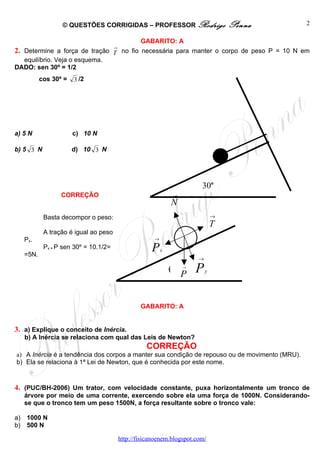 © QUESTÕES CORRIGIDAS – PROFESSOR Rodrigo                             Penna   2

                                                    GABARITO: A
                                        →
2. Determine a força de tração T no fio necessária para manter o corpo de peso P = 10 N em
  equilíbrio. Veja o esquema.
DADO: sen 30º = 1/2
            cos 30º =   3 /2




a) 5 N                  c) 10 N

b) 5 3 N                d) 10 3 N




                                                                             30o
                   CORREÇÃO                                          →

                                                                 N
             Basta decompor o peso:                                                  →
                                                                                     T
             A tração é igual ao peso
     Px.                                                 →


     =5N.
             Px = P sen 30º = 10.1/2=                   P    x
                                                                             →

                                                                 θ       →

                                                                         P   P   y




                                                    GABARITO: A


3. a) Explique o conceito de Inércia.
     b) A Inércia se relaciona com qual das Leis de Newton?
                                                      CORREÇÃO
a) A Inércia é a tendência dos corpos a manter sua condição de repouso ou de movimento (MRU).
b) Ela se relaciona à 1ª Lei de Newton, que é conhecida por este nome.


4. (PUC/BH-2006) Um trator, com velocidade constante, puxa horizontalmente um tronco de
     árvore por meio de uma corrente, exercendo sobre ela uma força de 1000N. Considerando-
     se que o tronco tem um peso 1500N, a força resultante sobre o tronco vale:

a)   1000 N
b)   500 N

                                            http://fisicanoenem.blogspot.com/
 