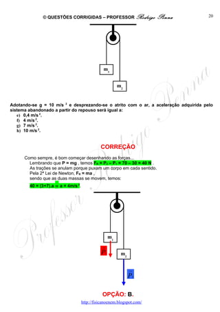 © QUESTÕES CORRIGIDAS – PROFESSOR Rodrigo                    Penna      20




                                                 m1


                                                             m2


Adotando-se g = 10 m/s 2 e desprezando-se o atrito com o ar, a aceleração adquirida pelo
sistema abandonado a partir do repouso será igual a:
   e) 0,4 m/s 2.
   f) 4 m/s 2.
   g) 7 m/s 2.
   h) 10 m/s 2.


                                               CORREÇÃO
      Como sempre, é bom começar desenhando as forças...
        Lembrando que P = mg , temos FR = P2 – P1 = 70 – 30 = 40 N .
        As trações se anulam porque puxam um corpo em cada sentido.
        Pela 2ª Lei de Newton, FR = ma ,
        sendo que as duas massas se movem, temos:
        40 = (3+7).a ⇒ a = 4m/s 2.




                                                        m1
                                                →

                                               P    1         m2


                                                                   →

                                                                   P   2




                                                OPÇÃO: B.
                                     http://fisicanoenem.blogspot.com/
 