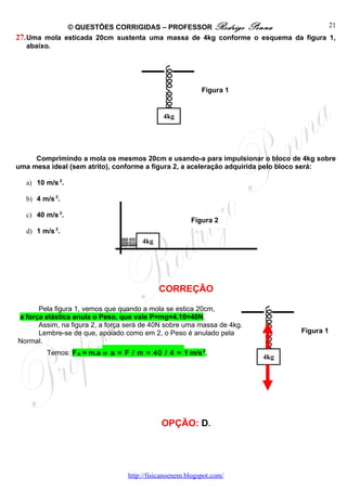 © QUESTÕES CORRIGIDAS – PROFESSOR Rodrigo Penna                     21
27. Uma mola esticada 20cm sustenta uma massa de 4kg conforme o esquema da figura 1,
    abaixo.




                                                          Figura 1


                                             4kg




     Comprimindo a mola os mesmos 20cm e usando-a para impulsionar o bloco de 4kg sobre
uma mesa ideal (sem atrito), conforme a figura 2, a aceleração adquirida pelo bloco será:

  a) 10 m/s 2.

  b) 4 m/s 2.

  c) 40 m/s 2.
                                                      Figura 2
           2
  d) 1 m/s .
                                      4kg




                                            CORREÇÃO

      Pela figura 1, vemos que quando a mola se estica 20cm,
a força elástica anula o Peso, que vale P=mg=4.10=40N.
      Assim, na figura 2, a força será de 40N sobre uma massa de 4kg.
      Lembre-se de que, apoiado como em 2, o Peso é anulado pela               Figura 1
Normal.
        Temos: F R = m.a ⇒ a = F / m = 40 / 4 = 1 m/s 2.
                                                                        4kg




                                            OPÇÃO: D.




                                 http://fisicanoenem.blogspot.com/
 