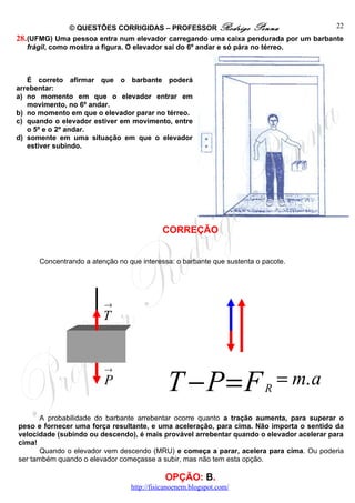 © QUESTÕES CORRIGIDAS – PROFESSOR Rodrigo Penna                     22
28. (UFMG) Uma pessoa entra num elevador carregando uma caixa pendurada por um barbante
    frágil, como mostra a figura. O elevador sai do 6º andar e só pára no térreo.



   É correto afirmar que o barbante poderá
arrebentar:
a) no momento em que o elevador entrar em
   movimento, no 6º andar.
b) no momento em que o elevador parar no térreo.
c) quando o elevador estiver em movimento, entre
   o 5º e o 2º andar.
d) somente em uma situação em que o elevador
   estiver subindo.




                                           CORREÇÃO


      Concentrando a atenção no que interessa: o barbante que sustenta o pacote.




                         →
                         T




                                             T −P=F
                         →
                         P
                                                                         R
                                                                             = m. a
       A probabilidade do barbante arrebentar ocorre quanto a tração aumenta, para superar o
peso e fornecer uma força resultante, e uma aceleração, para cima. Não importa o sentido da
velocidade (subindo ou descendo), é mais provável arrebentar quando o elevador acelerar para
cima!
       Quando o elevador vem descendo (MRU) e começa a parar, acelera para cima. Ou poderia
ser também quando o elevador começasse a subir, mas não tem esta opção.

                                            OPÇÃO: B.
                                 http://fisicanoenem.blogspot.com/
 