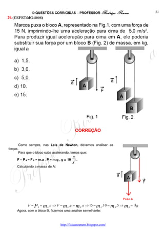 © QUESTÕES CORRIGIDAS – PROFESSOR Rodrigo               Penna             23
29. (CEFET/MG-2006)




                                           CORREÇÃO


       Como sempre, nas Leis de Newton, devemos analisar as
forças.
       Para que o bloco suba acelerando, temos que:
                                             m
      F – P A = F R = m.a . P = m.g , g ≅ 10 2 .
                                       s
    Calculando a massa de A:




          F − P A = m A .a ⇒ F − m A .g = m A .a ⇒ 15 − m A .10 = m A .5 ⇒ m A = 1kg
    Agora, com o bloco B, fazemos uma análise semelhante:



                               http://fisicanoenem.blogspot.com/
 