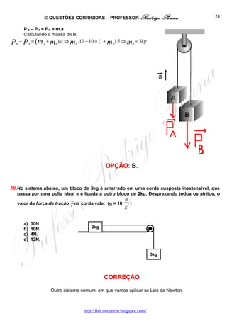 © QUESTÕES CORRIGIDAS – PROFESSOR Rodrigo                      Penna   24

      P B – P A = F R = m.a
      Calculando a massa de B:
P − P = (m + m ).a ⇒ m
  B        A          A     B        B
                                         .10 − 10 = (1 + mB ).5 ⇒ mB = 3kg




                                                      OPÇÃO: B.


30. No sistema abaixo, um bloco de 3kg é amarrado em uma corda susposta inextensível, que
  passa por uma polia ideal e é ligada a outro bloco de 2kg. Desprezando todos os atritos, o
                           →
                                                    m
  valor da força de tração T na corda vale: (g = 10 2 )
                                                                s

      a)       30N.
      b)       10N.                            2kg
      c)       4N.
      d)       12N.


                                                                               3kg




                                                     CORREÇÃO

                          Outro sistema comum, em que vamos aplicar as Leis de Newton.



                                           http://fisicanoenem.blogspot.com/
 