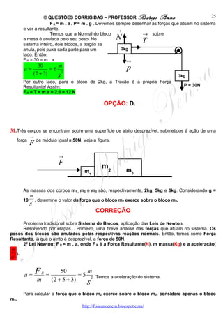 © QUESTÕES CORRIGIDAS – PROFESSOR Rodrigo Penna                                   25
                       F R = m . a , P = m . g . Devemos sempre desenhar as forças que atuam no sistema
         e ver a resultante.                             →
                       Temos que a Normal do bloco                  → sobre
         a mesa é anulada pelo seu peso. No                  N             T
         sistema inteiro, dois blocos, a tração se
         anula, pois puxa cada parte para um               2kg
         lado. Então:
         F R = 30 = m . a                                    →
                    30      m                                     p
         a=               =6 2
                  (2 + 3)   s                                                        3kg
         Por outro lado, para o bloco de 2kg, a Tração é a própria Força
         Resultante! Assim:                                                             P = 30N
         F R = T = m.a = 2.6 = 12 N

                                                      OPÇÃO: D.



31. Três corpos se encontram sobre uma superfície de atrito desprezível, submetidos à ação de uma
              →
      força
              F de módulo igual a 50N. Veja a figura.
                                 →
                                 F
                                                     m2           m3
                                            m1


         As massas dos corpos m1_, m2 e m3 são, respectivamente, 2kg, 5kg e 3kg. Considerando g =
            m
         10 2 , determine o valor da força que o bloco m2 exerce sobre o bloco m3.
              s
                                                  CORREÇÃO

       Problema tradicional sobre Sistema de Blocos, aplicação das Leis de Newton.
       Resolvendo por etapas... Primeiro, uma breve análise das forças que atuam no sistema. Os
pesos dos blocos são anulados pelas respectivas reações normais. Então, temos como Força
Resultante, já que o atrito é desprezível, a força de 50N.
       2ª Lei Newton: F R = m . a, onde F R é a Força Resultante(N), m massa(Kg) e a aceleração(
 m
  2 ).
s

         a=       F    R
                           =
                                   50        m
                                           =5 2   Temos a aceleração do sistema.
                   m           (2 + 5 + 3)   s
         Para calcular a força que o bloco m2 exerce sobre o bloco m3, considere apenas o bloco
m3.
                                           http://fisicanoenem.blogspot.com/
 