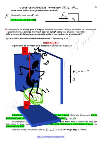 © QUESTÕES CORRIGIDAS – PROFESSOR Rodrigo                           Penna            26
     Ele se move devido à Força Resultante sobre ele,
  →                                                   →

F  23
      ! Aplicando outra vez a 2ª Lei...
                                                        23           F              m3
      F R = F 23 = m . a = 3.5 = 15N.



32. Uma pessoa de massa igual a 60kg se encontra sobre uma balança, no interior de um elevador.
   Estranhamente, a balança marca um peso de 72Kgf! Sobre esta situação, responda:
 a)Se a marcação da balança está correta, então o que pode estar acontecendo?
                                                                 m
 b)CALCULE o valor da aceleração do elevador. Considere g = 10 2 .
                                                                                s
                                               CORREÇÃO
       O problema do elevador é um clássico! Vejamos uma ilustração.
                  →

                    N


                                                                                     F   R
                                                                                             =N−P
                                                                                     →

                                                                                    a



                       →

                      P
       A balança marca a NORMAL, que está maior que o peso! Com isto, temos uma Força
                                                                            →        →
 Resultante para cima, que provoca uma Aceleração para cima ( F = m . a )!
                                                               R
       Respondendo à letra a, o elevador está acelerado para cima. Mas, a velocidade pode ser
 para cima ou para baixo! Isto é, ou o elevador está descendo e começando a parar ou
 começando a subir!
                                                   →       →

                                                  FR = m . a . E, claro, P = m.g e 1kgf ≅ 10 m/s .
                                                                                                2
       Quanto à letra b, aplicamos a 2ª Lei:


                                        http://fisicanoenem.blogspot.com/
 