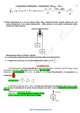 © QUESTÕES CORRIGIDAS – PROFESSOR Rodrigo
                                              Penna                                           27
        →        →                    N − P 720 − 600   m
        FR = m . a ⇒ N − P = ma ⇒ a =      =          =2 2                                !
                                       m       60       s

33. Dois bloquinhos m1 e m2 de massas 4kg e 6kg, respectivamente, presos através de uma
   corda inextensível e de massa desprezível, estão presos a uma polia considerada ideal,
   conforme a figura abaixo.




                                                   m1


                                                          m2

  Desprezando todos os atritos, calcule:
 a) a aceleração adquirida pelo sistema formado pelos dois bloquinhos;
                                                               m
 b) a tração na corda que une os dois bloquinhos. Dado: g = 10 2 .
                                                                              s
                                                   CORREÇÃO
       a) Primeiramente, a Força Resultante precisa ser calculada. Lembrando que P = m.g, a força
resultante será então a diferença entre os pesos: 60 – 40 = 20N.
Aplicando a 2ª Lei Newton: F R = m . a, onde F R é a Força Resultante(N), m massa(Kg) e a
              m
aceleração( 2 ).
            s
      FR= m . a ⇒ a =
                        F   R
                                =
                                      20      m
                                            =2 2
                        m           (4 + 6)   s
      b) Quanto ao segundo item, como a Tração da corda puxa um bloquinho para cima e outro
para baixo, no sistema ela se anula. E para calcular seu valor, vamos considerar um bloquinho
apenas.
      Olhando só o bloquinho de 4kg:                               Tração
      sobre ele, a Força Resultante é a Tração - Peso!
      F R = T - P = m . a ⇒ T – 40 = 4.2⇒ T = 48N.
                                                                             m1

                                                                                  Peso




                                         http://fisicanoenem.blogspot.com/
 