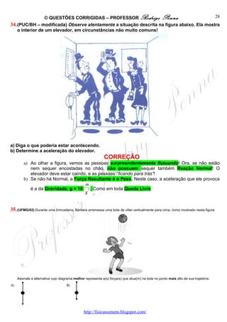 © QUESTÕES CORRIGIDAS – PROFESSOR Rodrigo Penna                           28
34. (PUC/BH – modificada) Observe atentamente a situação descrita na figura abaixo. Ela mostra
    o interior de um elevador, em circunstâncias não muito comuns!




a) Diga o que poderia estar acontecendo.
b) Determine a aceleração do elevador.
                                                            CORREÇÃO
        a) Ao olhar a figura, vemos as pessoas surpreendentemente flutuando! Ora, se não estão
           nem sequer encostadas no chão, não possuem sequer também Reação Normal! O
           elevador deve estar caindo, e as pessoas “ficando para trás”!
        b) Se não há Normal, a Força Resultante é o Peso. Neste caso, a aceleração que ele provoca
                                     m
           é a da Gravidade, g = 10 2 . Como em toda Queda Livre.
                                                s

35. (UFMG/02) Durante uma brincadeira, Bárbara arremessa uma bola de vôlei verticalmente para cima, como mostrado nesta figura:




    Assinale a alternativa cujo diagrama melhor representa a(s) força(s) que atua(m) na bola no ponto mais alto de sua trajetória.




                                               http://fisicanoenem.blogspot.com/
 