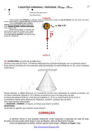 © QUESTÕES CORRIGIDAS – PROFESSOR Rodrigo                                Penna                            29




                                                            CORREÇÃO
          Toda questão sobre FORÇAS no vestibular, direta ou indiretamente, envolve as Leis de Newton. No caso desta, bem típica,
vamos analisar apenas o ponto mais alto da trajetória da bola.
          Como a velocidade é zero na altura
máxima, nem existe atritos! Assim, sobra uma
força, infalível: O PESO! Vertical e para baixo,                       hMáx ⇒ Vel = 0 !
como sempre, aliás.
          Muitos alunos chegam a confundir, mas
não há Normal, pois não há apoio, nem Tração,                        u
                                                                     r
                                                                     P
pois não tem corda, ou qualquer outra força! E
a bola não está em Equilíbrio: sob ação do Peso,
ela irá cair, acelerando...




                                                          OPÇÃO: C.



36. (UFMG/2006) (Constituída de três itens.)
Durante uma aula de Física, o Professor Raimundo faz uma demonstração com um pêndulo cônico.
Esse pêndulo consiste em uma pequena esfera pendurada na extremidade de um fio, como mostrado
nesta figura:




Nesse pêndulo, a esfera descreve um movimento circular com velocidade de módulo constante, em
um plano horizontal, situado a 1,6 m abaixo do ponto em que o fio está preso ao teto.
A massa da esfera é 0,40 kg, o raio de sua trajetória é 1,2 m e o comprimento do fio é 2,0 m.
Considere a massa do fio desprezível. Despreze, também, qualquer tipo de atrito.
Com base nessas informações:
1. DESENHE e NOMEIE, na figura, as forças que atuam na esfera.
RESPONDA:
Quais são os agentes que exercem essas forças?

                                                    CORREÇÃO
      O pêndulo cônico é uma questão tradicional, muito explorada e explicada em sala de aula.
Envolve uma boa noção sobre forças e Leis de Newton, além de Movimento Circular.
      Como se desprezam os atritos, sobram apenas duas forças: o Peso e a Tração. Veja:
                                             http://fisicanoenem.blogspot.com/
 