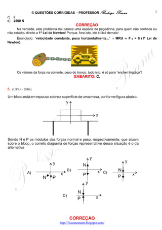 © QUESTÕES CORRIGIDAS – PROFESSOR Rodrigo               Penna                      3
c)   0
d)   2500 N
                                               CORREÇÃO
      Na verdade, este problema me parece uma espécie de pegadinha, para quem não conhece ou
não estudou direito a 1ª Lei de Newton! Porque, fora isto, ele é fácil demais!
     Enunciado: “velocidade constante, puxa horizontalmente...” ⇒ MRU ⇒ F             R   = 0 (1ª Lei de
Newton).




      Os valores da força na corrente, peso do tronco, tudo isto, é só para “encher lingüiça”!
                                              GABARITO: C.


5. (UFSJ – 2006)




                                           CORREÇÃO
                                    http://fisicanoenem.blogspot.com/
 