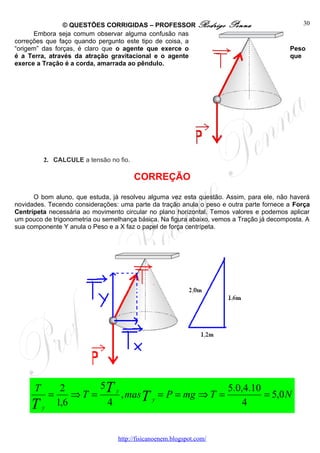 © QUESTÕES CORRIGIDAS – PROFESSOR Rodrigo             Penna                   30
      Embora seja comum observar alguma confusão nas
correções que faço quando pergunto este tipo de coisa, a
“origem” das forças, é claro que o agente que exerce o                                    Peso
é a Terra, através da atração gravitacional e o agente                                    que
exerce a Tração é a corda, amarrada ao pêndulo.




          2. CALCULE a tensão no fio.

                                        CORREÇÃO
      O bom aluno, que estuda, já resolveu alguma vez esta questão. Assim, para ele, não haverá
novidades. Tecendo considerações: uma parte da tração anula o peso e outra parte fornece a Força
Centrípeta necessária ao movimento circular no plano horizontal. Temos valores e podemos aplicar
um pouco de trigonometria ou semelhança básica. Na figura abaixo, vemos a Tração já decomposta. A
sua componente Y anula o Peso e a X faz o papel de força centrípeta.




      T          2       5T y                         5.0,4.10
              =     ⇒T =      , masT y = P = mg ⇒ T =          = 5,0 N
     T    y
                1,6       4                               4


                                  http://fisicanoenem.blogspot.com/
 