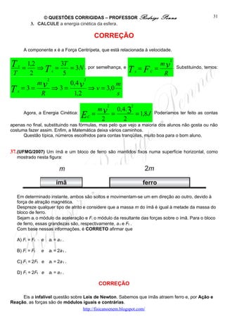 © QUESTÕES CORRIGIDAS – PROFESSOR Rodrigo                Penna                      31
          3. CALCULE a energia cinética da esfera.

                                           CORREÇÃO
      A componente x é a Força Centrípeta, que está relacionada à velocidade.


T x = 1,2 ⇒ = 3T = 3N , por semelhança, e = = m v
                                                                            2


T      2    Tx 5                         T x FC R                               . Substituindo, temos:

             2           2
          mv       0,4 v             m
Tx  =3=
           R
               ⇒3=
                    1,2
                           ⇒ v = 3,0
                                     s
                                               2          2

                                           = v =
                                            m    0,4.3
      Agora, a Energia Cinética:
                                   E   C
                                             2      2
                                                       = 1,8 J       Poderíamos ter feito as contas

apenas no final, substituindo nas fórmulas, mas pelo que vejo a maioria dos alunos não gosta ou não
costuma fazer assim. Enfim, a Matemática deixa vários caminhos.
      Questão típica, números escolhidos para contas tranqüilas, muito boa para o bom aluno.


37. (UFMG/2007) Um ímã e um bloco de ferro são mantidos fixos numa superfície horizontal, como
   mostrado nesta figura:




   Em determinado instante, ambos são soltos e movimentam-se um em direção ao outro, devido à
   força de atração magnética.
   Despreze qualquer tipo de atrito e considere que a massa m do ímã é igual à metade da massa do
   bloco de ferro.
   Sejam ai o módulo da aceleração e Fi o módulo da resultante das forças sobre o ímã. Para o bloco
   de ferro, essas grandezas são, respectivamente, a f e Ff .
   Com base nessas informações, é CORRETO afirmar que

   A) Fi = Ff   e   ai = a f .

   B) Fi = Ff   e   ai = 2a f .

   C) Fi = 2Ff e    ai = 2a f .

   D) Fi = 2Ff e    ai = a f .

                                             CORREÇÃO

     Eis a infalível questão sobre Leis de Newton. Sabemos que ímãs atraem ferro e, por Ação e
Reação, as forças são de módulos iguais e contrárias.
                                   http://fisicanoenem.blogspot.com/
 