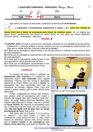 © QUESTÕES CORRIGIDAS – PROFESSOR Rodrigo              Penna                   32
                               ur ur
                               F F'
      Sem atritos, os corpos se deslocarão, acelerando conforme a 2a Lei de Newton:

 a=   F   R
              , a aceleração é inversamente proporcional à massa. Logo, quem tem metade da
      m
massa (ímã) terá o dobro da aceleração para forças de módulos iguais. Eis um detalhe que
alguns alunos simplesmente não levam em conta: forças de valor igual, em corpos diferentes,
provocam efeitos – acelerações – diferentes.
                                              OPÇÃO: B.

38. (UFOP/2o 2007) Um ônibus caminha com velocidade constante em uma estrada horizontal quando,
   subitamente, o motorista acelera o veículo, fazendo com que os passageiros experimentem uma
   força que os impele para trás. Assinale a alternativa correta:
A) A força que os passageiros experimentam é de natureza fictícia ou inercial e proporcional ao peso
de cada passageiro.
B) A força que os passageiros experimentam é de natureza fictícia ou inercial, mas independe do peso
de cada passageiro.
C) A força que os passageiros experimentam é real,
mas depende do campo gravitacional da Terra.
D) A força que os passageiros experimentam é real,
mas independe do campo gravitacional da Terra.

                     CORREÇÃO

        O conceito de força fictícia é utilizado em
Referenciais Não Inerciais, e o ônibus é um
referencial assim: está acelerado! Das opções
oferecidas, notamos que não consta a explicação
tradicional no Ensino Médio, que seria a Inércia: os
passageiros não são empurrados para traz no
referencial da estrada. Apenas ficam para traz
quando o ônibus acelera, pois o motor não fez força
sobre eles!
        Porém, imaginando um ônibus todo fechado,
sem janelas, onde os passageiros nem vissem a
estrada, de repente eles “são impelidos para traz”,
assim, do nada! Neste referencial hipotético, para
explicar esta força que os impele, criou-se o conceito
de Força Fictícia: ela empurra os passageiros para
traz. E esta força não tem nada a ver com o peso, ou
seja, não está ligada nem ao peso nem ao campo
gravitacional da Terra. Sobra só B.
        Este tópico está no programa: “1.3.3 Os sistemas
de referência”... No caso citado, é como se
mudássemos nosso ponto de vista, ou seja, nosso
sistema de referência. Seriam mais comum pensar
que o ônibus acelera e os passageiros, por
Inércia, ficam para traz, mas pode ser diferente: no
                                     http://fisicanoenem.blogspot.com/
 