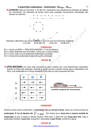 © QUESTÕES CORRIGIDAS – PROFESSOR Rodrigo Penna                                   34
  40. (UFMG/96) Cada um dos itens, I, II, IIl e IV, representa uma seqüência de posições de objetos
      em movimento. Os intervalos de tempo entre duas posições consecutivas assinaladas são
      sempre os mesmos.




  Assinale a alternativa que indica TODOS os itens em que há movimento acelerado.
                       A) I e III    B) II, III e IV C) II e IV   D) III e IV

                                            CORREÇÃO
Em 1, temos um MRU ⇒ SEM ACELERAÇÃO ( 1ª Lei de Newton).
Em 2, pelas distâncias que aumentam, vemos que o corpo acelera.
Em 3, curva, toda curva é acelerada! Aceleração centrípeta.
Em 4, temos tanto aceleração tangencial quanto centrípeta.

                                             OPÇÃO: B.


41.(PUC-MG/2008) Um carro está movendo-se para a direita com uma determinada velocidade,
   quando os freios são aplicados. Assinale a opção que dá o sentido correto para a velocidade v do
   carro, sua aceleração a e a força resultante F que atua no carro enquanto ele freia.




                                            CORREÇÃO

Embora muitos alunos confundam, a velocidade não se vincula à força. Quem se vincula à força é a
                                   ur   r
aceleração: 2a Lei de Newton diz   F = ma        . Ela mostra que a força tem o mesmo sentido da
aceleração, já que a massa é sempre positiva. Para frear, o atrito faz uma força para traz. Logo a
aceleração também é para traz, enquanto a velocidade é para frente, conforme a figura.

                                               OPÇÃO: B.
                                   http://fisicanoenem.blogspot.com/
 