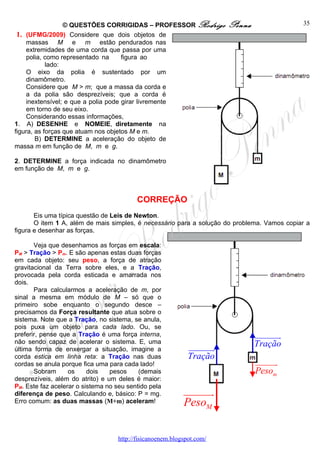 © QUESTÕES CORRIGIDAS – PROFESSOR Rodrigo            Penna                 35
 1. (UFMG/2009) Considere que dois objetos de
     massas M e m estão pendurados nas
     extremidades de uma corda que passa por uma
     polia, como representado na      figura ao
            lado:
     O eixo da polia é sustentado por um
     dinamômetro.
     Considere que M > m; que a massa da corda e
     a da polia são desprezíveis; que a corda é
     inextensível; e que a polia pode girar livremente
     em torno de seu eixo.
     Considerando essas informações,
1. A) DESENHE e NOMEIE, diretamente na
figura, as forças que atuam nos objetos M e m.
        B) DETERMINE a aceleração do objeto de
massa m em função de M, m e g.

2. DETERMINE a força indicada no dinamômetro
em função de M, m e g.



                                          CORREÇÃO
       Eis uma típica questão de Leis de Newton.
       O item 1 A, além de mais simples, é necessário para a solução do problema. Vamos copiar a
figura e desenhar as forças.

       Veja que desenhamos as forças em escala:
PM > Tração > Pm. E são apenas estas duas forças
em cada objeto: seu peso, a força de atração
gravitacional da Terra sobre eles, e a Tração,
provocada pela corda esticada e amarrada nos
dois.
       Para calcularmos a aceleração de m, por
sinal a mesma em módulo de M – só que o
primeiro sobe enquanto o segundo desce –
precisamos da Força resultante que atua sobre o
sistema. Note que a Tração, no sistema, se anula,
pois puxa um objeto para cada lado. Ou, se
preferir, pense que a Tração é uma força interna,                              uuuuuuu
                                                                                     r
não sendo capaz de acelerar o sistema. E, uma                                  Tração
última forma de enxergar a situação, imagine a               uuuuuuu
                                                                   r
corda estica em linha reta: a Tração nas duas                Tração
cordas se anula porque fica uma para cada lado!                                uuuuuu
                                                                                    r
       Sobram      os     dois   pesos     (demais                             Pesom
desprezíveis, além do atrito) e um deles é maior:
PM. Este faz acelerar o sistema no seu sentido pela
diferença de peso. Calculando e, básico: P = mg.           uuuuuur
Erro comum: as duas massas (M+m) aceleram!                 PesoM

                                   http://fisicanoenem.blogspot.com/
 