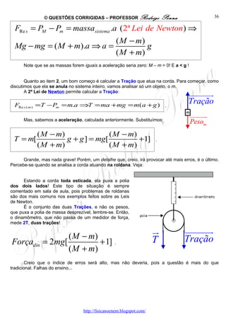 © QUESTÕES CORRIGIDAS – PROFESSOR Rodrigo                  Penna                  36

  FRe s = PM − Pm = massasistema .a ( 2ª Lei de Newton) ⇒
                                                    ( M − m)
  Mg − mg = ( M + m).a ⇒ a =                                 g
                                                    ( M + m)
      Note que se as massas forem iguais a aceleração seria zero: M – m = 0! E a < g !


       Quanto ao item 2, um bom começo é calcular a Tração que atua na corda. Para começar, como
discutimos que ela se anula no sistema inteiro, vamos analisar só um objeto, o m.
       A 2ª Lei de Newton permite calcular a Tração:
                                                                                     uuuuuuu
                                                                                           r
  FRe s ( m ) =T − P = m.a ⇒T = ma +mg = m( a + g )                         .
                                                                                     Tração
                    m

                                                                                         uuuuuu
                                                                                              r
      Mas, sabemos a aceleração, calculada anteriormente. Substituímos:
                                                                                         Pesom
            ( M − m)               ( M − m)
 T = m[              g + g ] = mg[          +1]                        .
            ( M + m)               ( M + m)
      Grande, mas nada grave! Porém, um detalhe que, creio, irá provocar até mais erros, é o último.
Percebe-se quando se analisa a corda atuando na roldana. Veja:


      Estando a corda toda esticada, ela puxa a polia
dos dois lados! Este tipo de situação é sempre
comentado em sala de aula, pois problemas de roldanas
são dos mais comuns nos exemplos feitos sobre as Leis
de Newton.
      É o conjunto das duas Trações, e não os pesos,
que puxa a polia de massa desprezível, lembre-se. Então,
o dinamômetro, que não passa de um medidor de força,
mede 2T, duas trações!

                                                                       u
                                                                       r           uuuuuuu
                                                                                         r
                      ( M − m)                                         T           Tração
Forçadin       = 2mg[          + 1] .
                      ( M + m)
        Creio que o índice de erros será alto, mas não deveria, pois a questão é mais do que
tradicional. Falhas do ensino...




                                   http://fisicanoenem.blogspot.com/
 
