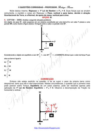 © QUESTÕES CORRIGIDAS – PROFESSOR Rodrigo                      Penna                        4

      Muito básica mesmo. Repouso ⇒ 1ª Lei de Newton ⇒ F R = 0. Duas forças que se anulam
comumente, e mantém o corpo em Repouso: o Peso, vertical e para baixo, devido à atração
Gravitacional da Terra, e a Normal, do apoio da mesa, vertical para cima.
                                            OPÇÃO: B.
6. (UFVJM – 2006) Analise a seguinte situação-problema:
Um objeto, de peso W , está suspenso em um sistema constituído por uma barra B e um cabo T presos a uma
parede MN, como ilustra a figura abaixo. O ângulo entre o cabo e a parede é de 30º.




                                                1              3
Considerando o objeto em equilíbrio e sen 30º     = , cos 30º    = , é CORRETO afirmar que o valor da força P que
                                                2             2
atua na barra é igual a
    3
A)    W
   3
B) 3 W
     3
C)     W
    2
   1
D)    W
   2
                                                 CORREÇÃO
       Embora não esteja explícito na questão, é de se supor o peso da própria barra como
desprezível, tanto que não é nem mencionado. Nestas circunstâncias, a questão que a primeira vista
pode parecer sobre Torque, Equilíbrio de um corpo extenso, pode ser resolvida apenas pela
aplicação da 1ª Lei de Newton: Equilíbrio ⇒ F R = 0. Observe a decomposição da Tração na
horizontal e vertical.




                                       http://fisicanoenem.blogspot.com/
 