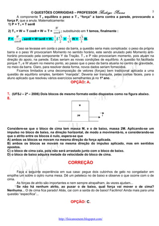 © QUESTÕES CORRIGIDAS – PROFESSOR Rodrigo Penna                           5
        A componente T y equilibra o peso e T x “força” a barra contra a parede, provocando a
força P, que a anula. Matematicamente:
 1) P = T x = T senθ
                                 W
 2) T y = W ⇒ T cosθ = W ⇒ T = cos θ ; substituindo em 1 temos, finalmente :
        W                       1 3       1         3
 P=         . senθ = W tanθ = W. /      =     W=      W.
      cos θ                     2 2        3       3

       Caso se levasse em conta o peso da barra, a questão seria mais complicada: o peso da própria
barra e o peso W provocariam Momento no sentido horário, este sendo anulado pelo Momento anti-
horário provocado pela componente Y da Tração. T x e P não provocariam momento, pois atuam na
direção do apoio, na parede. Estas seriam as novas condições de equilíbrio. A questão foi facilitada
porque T y e W atuam no mesmo ponto, ao passo que o peso da barra atuaria no centro de gravidade,
no meio da barra. Claro, para resolver desta forma, novos dados seriam fornecidos.
       Ficamos limitados a uma decomposição de vetores (forças) bem tradicional aplicada a uma
questão de equilíbrio simples, também “manjada”. Deveria ser tranquila, pelas contas fáceis, para o
aluno aplicado que resolveu vários exercícios semelhantes já no 1º ano.
                                            OPÇÃO: A.


7. (UFSJ – 2ª – 2006) Dois blocos de mesmo formato estão dispostos como na figura abaixo.
8.




Considere-se que o bloco de cima tem massa M, e o de baixo, massa 2M. Aplicando-se um
impulso no bloco de baixo, na direção horizontal, de modo a movimentá-lo, e considerando-se
que o atrito entre os blocos é nulo, espera-se que
A) ambos os blocos se movam na mesma direção da força aplicada.
B) ambos os blocos se movam na mesma direção do impulso aplicado, mas em sentidos
opostos.
C) o bloco de cima caia, pois não será arrastado junto com o bloco de baixo.
D) o bloco de baixo adquira metade da velocidade do bloco de cima.

                                          CORREÇÃO

      Faça a seguinte experiência em sua casa: pegue dois cubinhos de gelo no congelador em
empilhe um sobre o outro numa mesa. Dê um peteleco no de baixo e observe o que ocorre com o de
cima.
      As forças de atrito são importantes e nem sempre atrapalham, às vezes ajudam...
      Se não há nenhum atrito, ao puxar o de baixo, qual força vai mover o de cima?
Nenhuma... O de cima fica parado! Aliás, cai com a saída do de baixo! Facílimo! Ainda mais para uma
questão “específica”...

                                            OPÇÃO: C.



                                   http://fisicanoenem.blogspot.com/
 