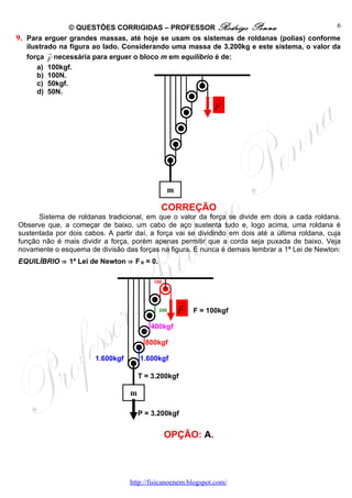 © QUESTÕES CORRIGIDAS – PROFESSOR Rodrigo Penna                            6
9. Para erguer grandes massas, até hoje se usam os sistemas de roldanas (polias) conforme
   ilustrado na figura ao lado. Considerando uma massa de 3.200kg e este sistema, o valor da
          →
   força F necessária para erguer o bloco m em equilíbrio é de:
      a) 100kgf.
      b) 100N.
      c) 50kgf.
      d) 50N.
                                                               →

                                                               F




                                                m

                                            CORREÇÃO
      Sistema de roldanas tradicional, em que o valor da força se divide em dois a cada roldana.
Observe que, a começar de baixo, um cabo de aço sustenta tudo e, logo acima, uma roldana é
sustentada por dois cabos. A partir daí, a força vai se dividindo em dois até a última roldana, cuja
função não é mais dividir a força, porém apenas permitir que a corda seja puxada de baixo. Veja
novamente o esquema de divisão das forças na figura. E nunca é demais lembrar a 1ª Lei de Newton:
EQUILÍBRIO ⇒ 1ª Lei de Newton ⇒ F R = 0.

                                          100



                                                     →
                                            200     F    F = 100kgf

                                         400kgf

                                        800kgf

                       1.600kgf       1.600kgf

                                      T = 3.200kgf

                                  m

                                      P = 3.200kgf


                                                OPÇÃO: A.



                                  http://fisicanoenem.blogspot.com/
 